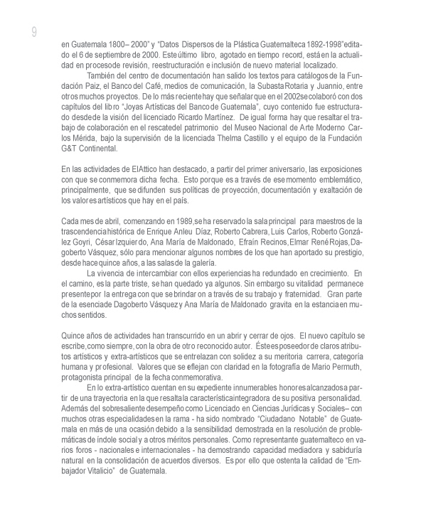  y Datos Dispersos de la Plstica Guatemalteca 1892-1998 editado el 6 de septiembre de 2000. Este ltimo libro, agotado en tiempo record, est en la actualidad en proceso de revisin, reestructuracin e inclusin de nuevo material localizado.

Tambin del centro de documentacin han salido los textos para catlogos de la Fundacin Paiz, el Banco del Caf, medios de comunicacin, la Subasta Rotaria y Juannio, entre otros muchos proyectos. De lo ms reciente hay que sealar que en el 2002 se colabor con dos captulos del libro Joyas Artsticas del Banco de Guatemala, cuyo contenido fue estructurado desde de la visin del licenciado Ricardo Martnez. De igual forma hay que resaltar el trabajo de colaboracin en el rescate del patrimonio del Museo Nacional de Arte Moderno Carlos Mrida, bajo la supervisin de la licenciada Thelma Castillo y el equipo de la Fundacin G&T Continental.

En las actividades de El Attico han destacado, a partir del primer aniversario, las exposiciones con que se conmemora dicha fecha. Esto porque es a travs de ese momento emblemtico, principalmente, que se difunden sus polticas de proyeccin, documentacin y exaltacin de los valores artsticos que hay en el pas. 

Cada mes de abril, comenzando en 1989, se ha reservado la sala principal para maestros de la trascendencia histrica de Enrique Anleu Daz, Roberto Cabrera, Luis Carlos, Roberto Gonzlez Goyri, Csar Izquierdo, Ana Mara de Maldonado, Efran Recinos, Elmar Ren Rojas, Dagoberto Vsquez, slo para mencionar algunos nombres de los que han aportado su prestigio, desde hace quince aos, a las salas de la galera.

La vivencia de intercambiar con ellos experiencias ha redundado en crecimiento. En el camino, es la parte triste, se han quedado ya algunos. Sin embargo su vitalidad permanece presente por la entrega con que se brindaron a travs de su trabajo y fraternidad. Gran parte de la esencia de Dagoberto Vsquez y Ana Mara de Maldonado gravita en la estancia en muchos sentidos. 

Quince aos de actividades han transcurrido en un abrir y cerrar de ojos. El nuevo captulo se escribe, como siempre, con la obra de otro reconocido autor. ste es poseedor de claros atributos artsticos y extra-artsticos que se entrelazan con solidez a su meritoria carrera, categora humana y profesional. Valores que se reflejan con claridad en la fotografa de Mario Permuth, protagonista principal de la fecha conmemorativa.

En lo extra-artstico cuentan en su expediente innumerables honores alcanzados a partir de una trayectoria en la que resalta la caracterstica integradora de su positiva personalidad. Adems del sobresaliente desempeo como Licenciado en Ciencias Jurdicas y Sociales  con muchos otras especialidades en la rama - ha sido nombrado Ciudadano Notable de Guatemala en ms de una ocasin debido a la sensibilidad demostrada en la resolucin de problemticas de ndole social y a otros mritos personales. Como representante guatemalteco en varios foros - nacionales e internacionales - ha demostrando capacidad mediadora y sabidura natural en la consolidacin de acuerdos diversos. Es por ello que ostenta la calidad de Embajador Vitalicio de Guatemala.
